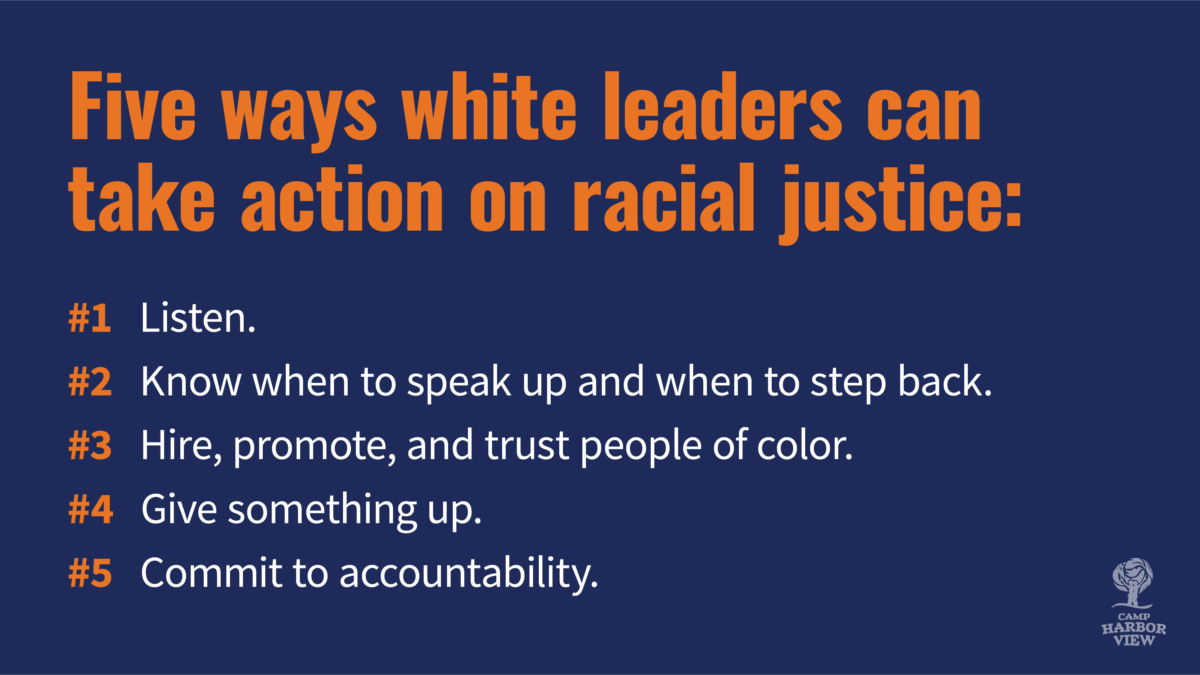 Five ways white leaders can take action on racial justice #1: Listen. #2: Know when to speak up and when to step back. #3: Hire, promote, and trust people of color. #4 Give something up #5. Commit to accountability.
